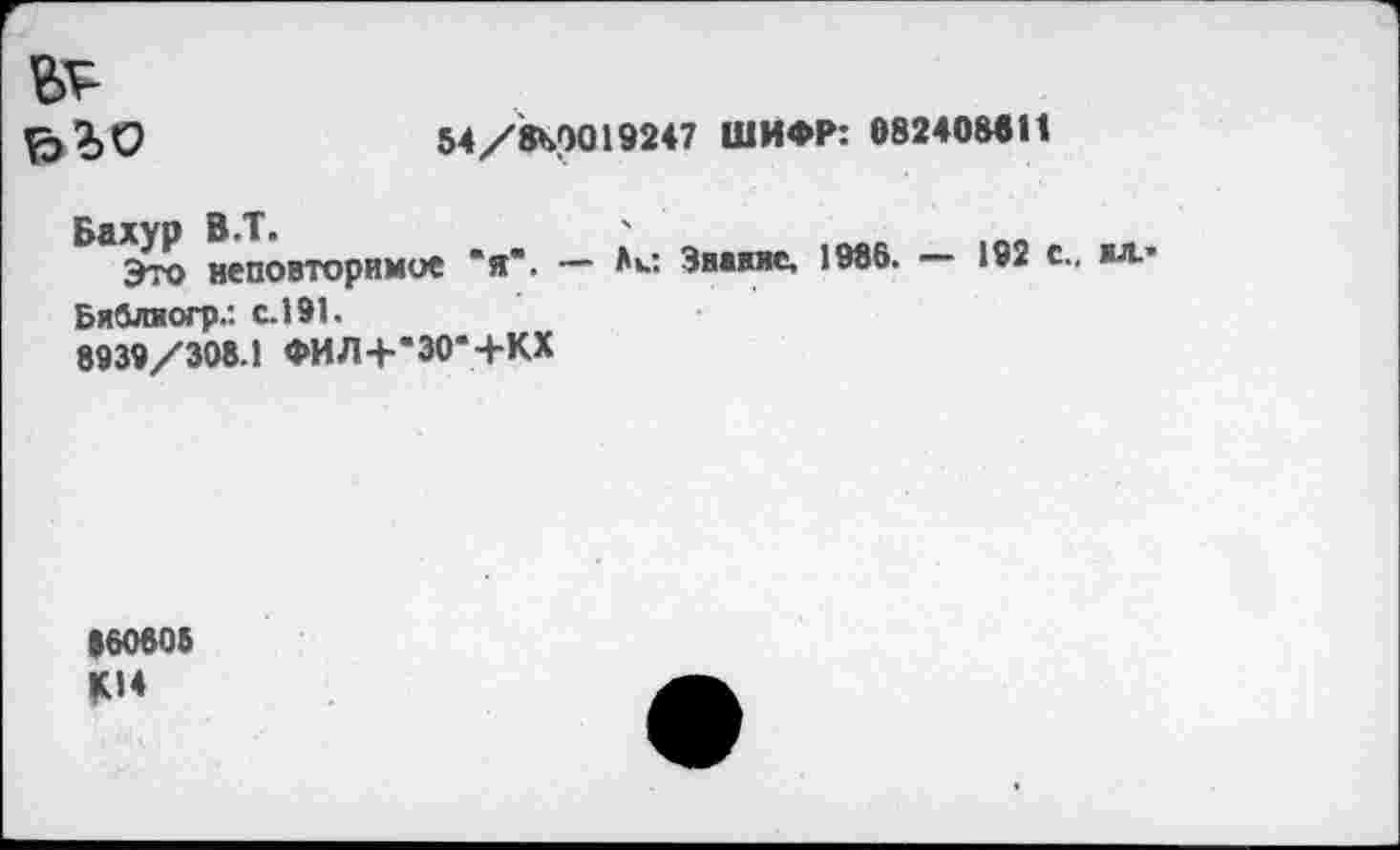 ﻿№
В 40	М/Л00192« ШИФР: 6вг«0И11
Бахур В.Т.	'
Это неповторимое "я". — Аи Звание, 1986. — 192 с., жл* Бяблиогр.: с. 191.
8939/308.1 ФИЛ+в30*+КХ
•60808 Ц14